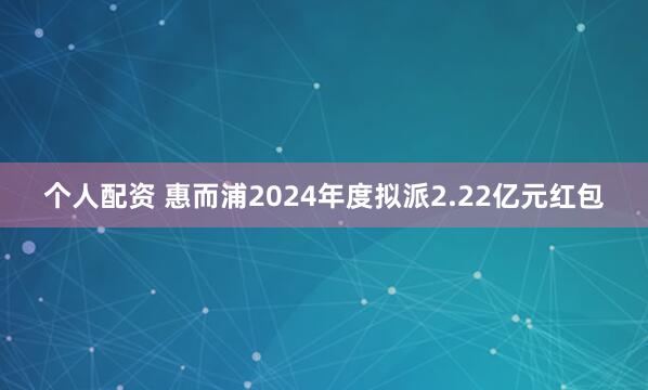 个人配资 惠而浦2024年度拟派2.22亿元红包