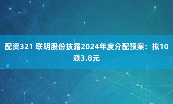 配资321 联明股份披露2024年度分配预案：拟10派3.8元