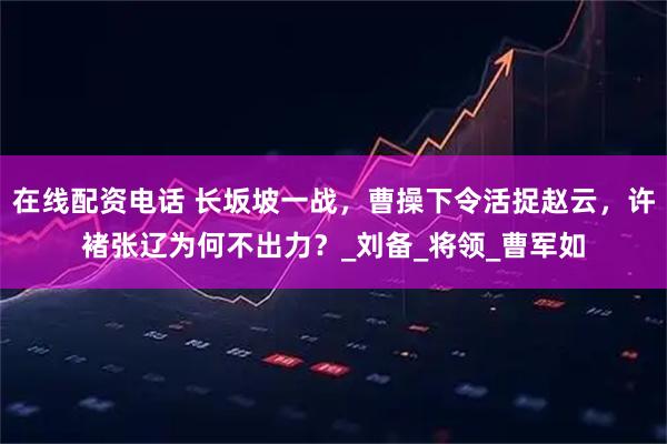 在线配资电话 长坂坡一战，曹操下令活捉赵云，许褚张辽为何不出力？_刘备_将领_曹军如