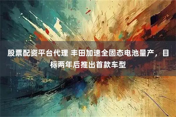 股票配资平台代理 丰田加速全固态电池量产，目标两年后推出首款车型