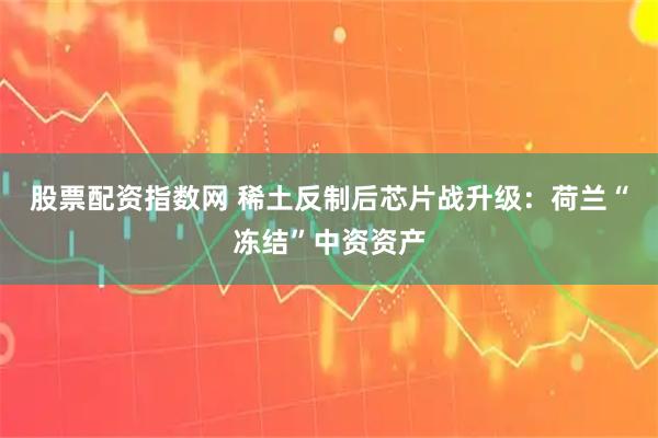 股票配资指数网 稀土反制后芯片战升级：荷兰“冻结”中资资产