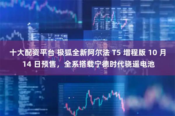 十大配资平台 极狐全新阿尔法 T5 增程版 10 月 14 日预售，全系搭载宁德时代骁遥电池