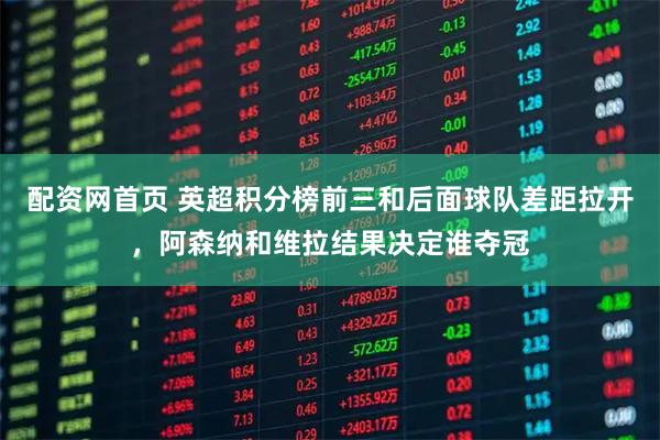 配资网首页 英超积分榜前三和后面球队差距拉开，阿森纳和维拉结果决定谁夺冠